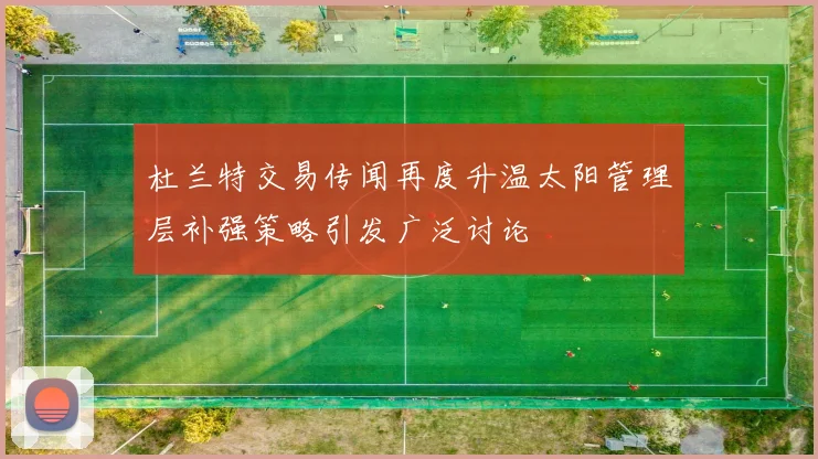 杜兰特交易传闻再度升温太阳管理层补强策略引发广泛讨论