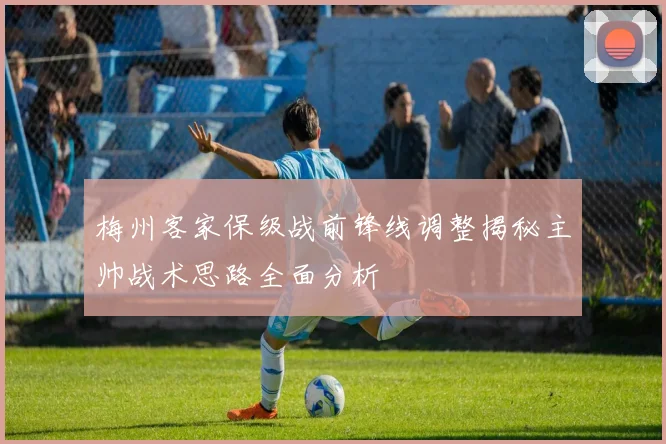 梅州客家保级战前锋线调整揭秘主帅战术思路全面分析
