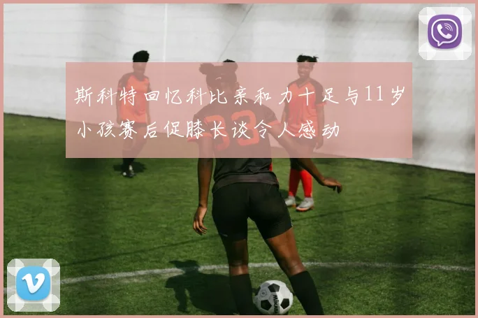 斯科特回忆科比亲和力十足与11岁小孩赛后促膝长谈令人感动