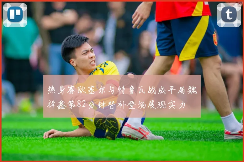 热身赛欧塞尔与特鲁瓦战成平局魏祥鑫第82分钟替补登场展现实力