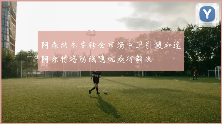 阿森纳冬季转会市场中卫引援加速阿尔特塔防线隐忧亟待解决
